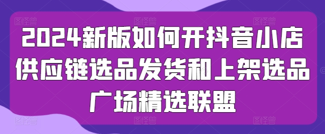 2024新版如何开抖音小店供应链选品发货和上架选品广场精选联盟-第一资源网