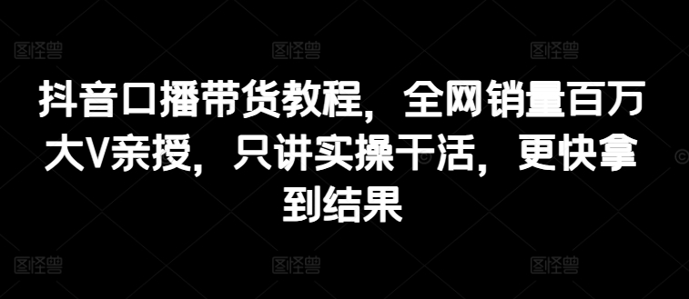 抖音口播带货教程，全网销量百万大V亲授，只讲实操干活，更快拿到结果-第一资源网