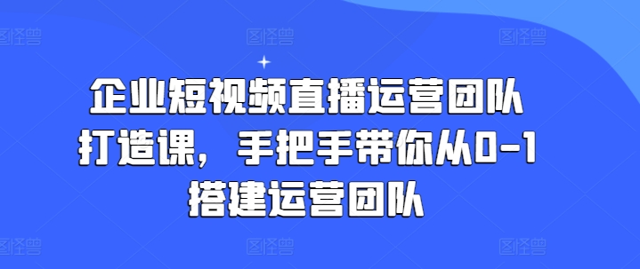 企业短视频直播运营团队打造课，手把手带你从0-1搭建运营团队-第一资源网