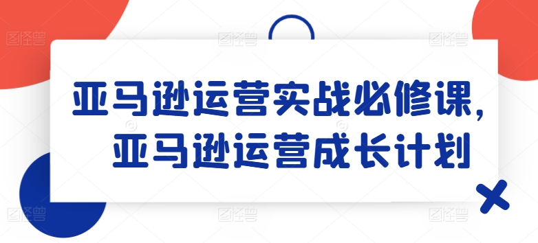 亚马逊运营实战必修课，亚马逊运营成长计划-第一资源网