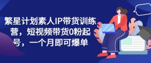 繁星计划素人IP带货训练营,短视频带货0粉起号,一个月即可爆单-第一资源网