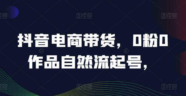 抖音电商带货，0粉0作品自然流起号，热销20多万人的抖音课程的经验分享-第一资源网