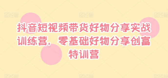 抖音短视频带货好物分享实战训练营，零基础好物分享创富特训营-第一资源网