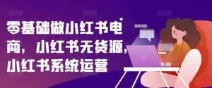 零基础做小红书电商,小红书无货源,小红书系统运营-第一资源网
