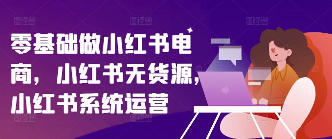零基础做小红书电商，小红书无货源，小红书系统运营-第一资源网