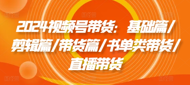 2024视频号带货：基础篇/剪辑篇/带货篇/书单类带货/直播带货-第一资源网