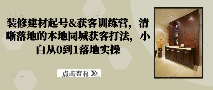 装修建材起号&获客训练营，​清晰落地的本地同城获客打法，小白从0到1落地实操-第一资源网