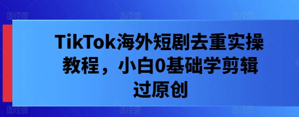 TikTok海外短剧去重实操教程，小白0基础学剪辑过原创-第一资源网