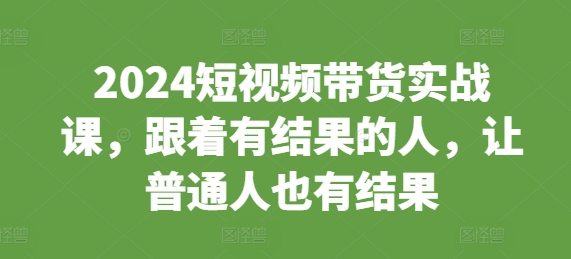 2024短视频带货实战课，跟着有结果的人，让普通人也有结果-第一资源网