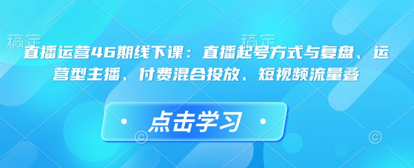直播运营46期线下课：直播起号方式与复盘、运营型主播、付费混合投放、短视频流量叠-第一资源网
