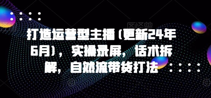 打造运营型主播(更新25年3月)，实操录屏，话术拆解，自然流带货打法-第一资源网