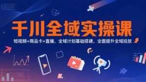 千川全域实操课,短视频+商品卡+直播,全域计划基础搭建,全面提升全域投放-第一资源网