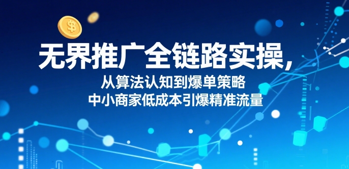 ​无界推广全链路实操，从算法认知到爆单策略，中小商家低成本引爆精准流量-第一资源网